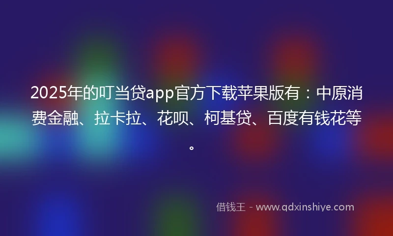 2025年的叮当贷app官方下载苹果版有：中原消费金融、拉卡拉、花呗、柯基贷、百度有钱花等。