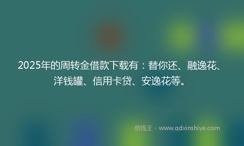 2025年的周转金借款下载有：替你还、融逸花、洋钱罐、信用卡贷、安逸花等。