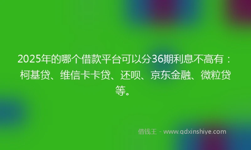 2025年的哪个借款平台可以分36期利息不高有：柯基贷、维信卡卡贷、还呗、京东金融、微粒贷等。