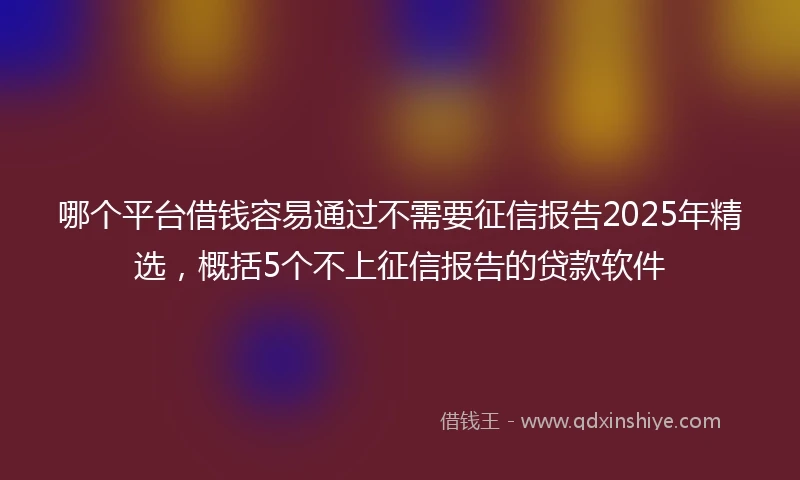 哪个平台借钱容易通过不需要征信报告2025年精选，概括5个不上征信报告的贷款软件