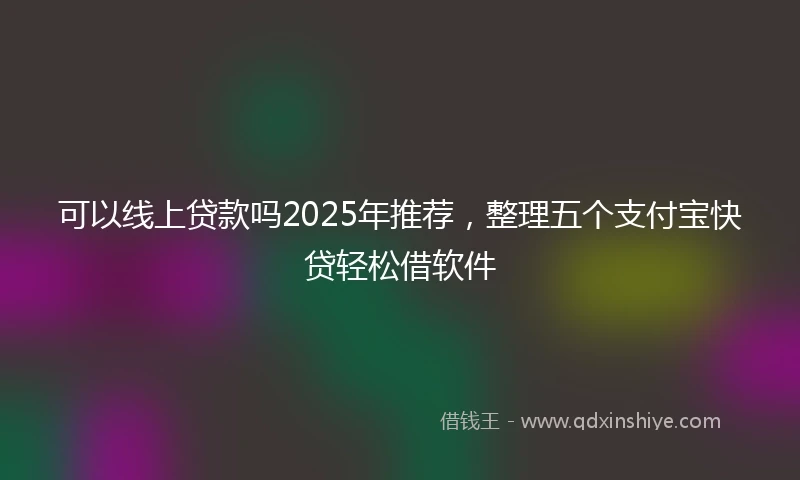 可以线上贷款吗2025年推荐，整理五个支付宝快贷轻松借软件