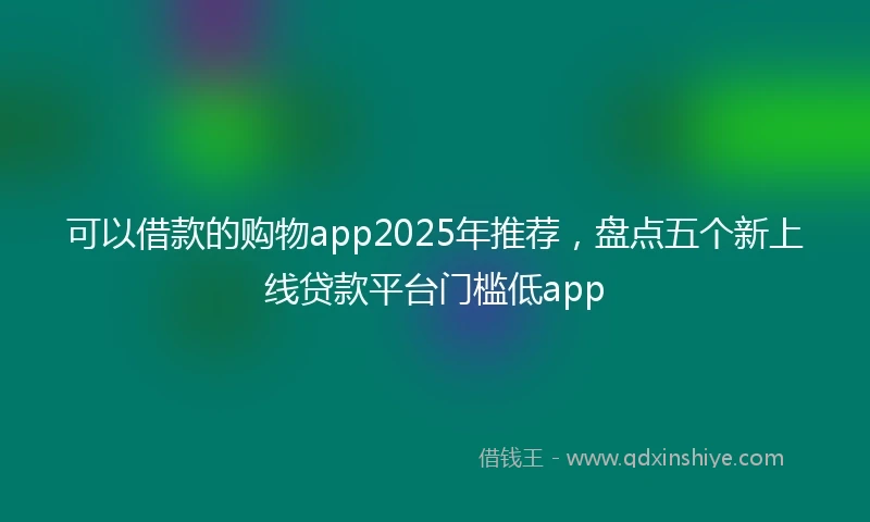 可以借款的购物app2025年推荐，盘点五个新上线贷款平台门槛低app