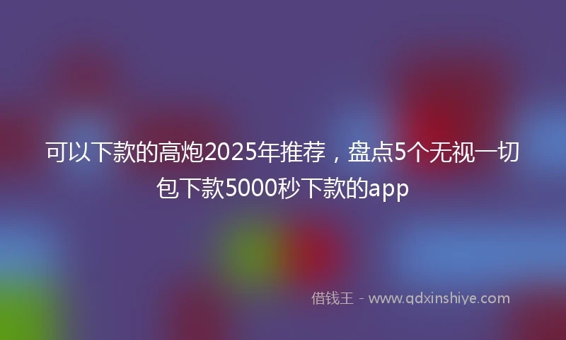 可以下款的高炮2025年推荐，盘点5个无视一切包下款5000秒下款的app