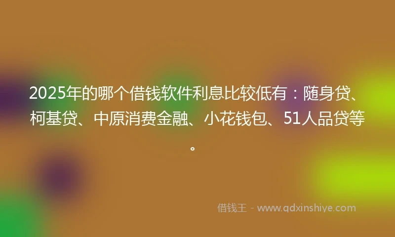 2025年的哪个借钱软件利息比较低有：随身贷、柯基贷、中原消费金融、小花钱包、51人品贷等。