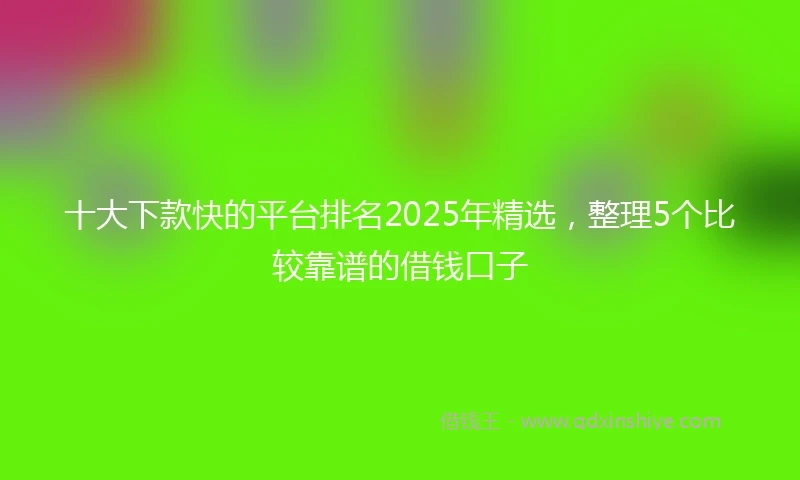 十大下款快的平台排名2025年精选，整理5个比较靠谱的借钱口子