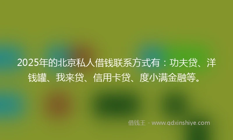 2025年的北京私人借钱联系方式有：功夫贷、洋钱罐、我来贷、信用卡贷、度小满金融等。
