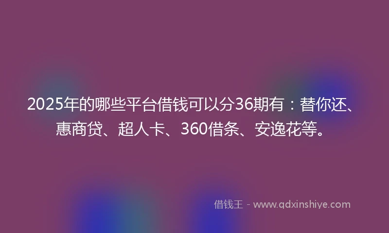 2025年的哪些平台借钱可以分36期有：替你还、惠商贷、超人卡、360借条、安逸花等。