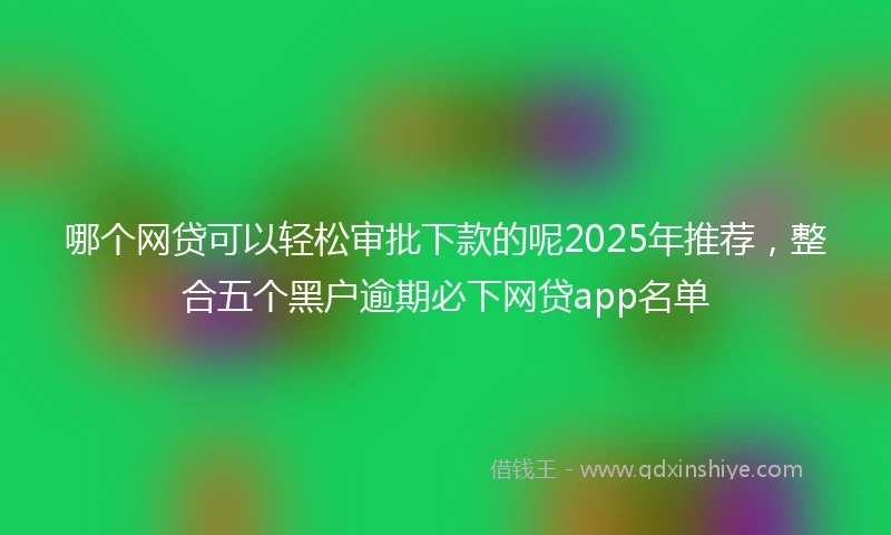 哪个网贷可以轻松审批下款的呢2025年推荐,整合五个黑户逾期必下网贷app名单