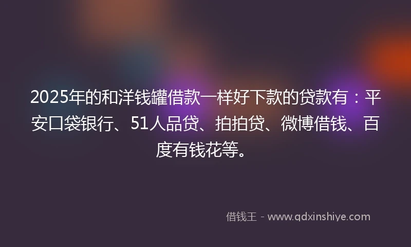 2025年的和洋钱罐借款一样好下款的贷款有：平安口袋银行、51人品贷、拍拍贷、微博借钱、百度有钱花等。