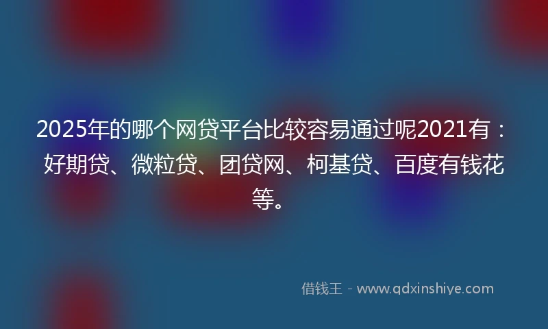 2025年的哪个网贷平台比较容易通过呢2021有：好期贷、微粒贷、团贷网、柯基贷、百度有钱花等。