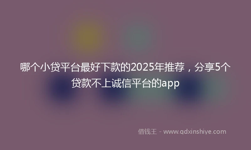 哪个小贷平台最好下款的2025年推荐，分享5个贷款不上诚信平台的app
