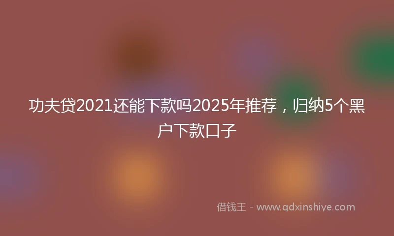 功夫贷2021还能下款吗2025年推荐，归纳5个黑户下款口子