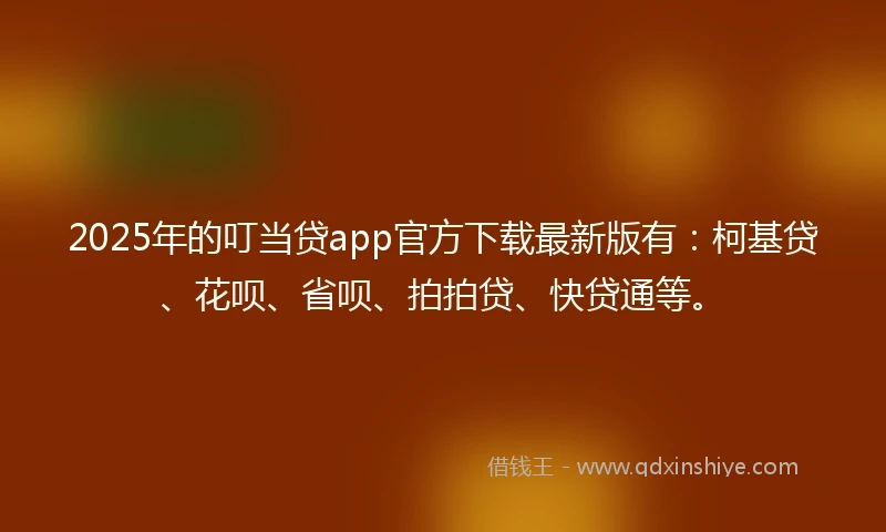 2025年的叮当贷app官方下载最新版有：柯基贷、花呗、省呗、拍拍贷、快贷通等。