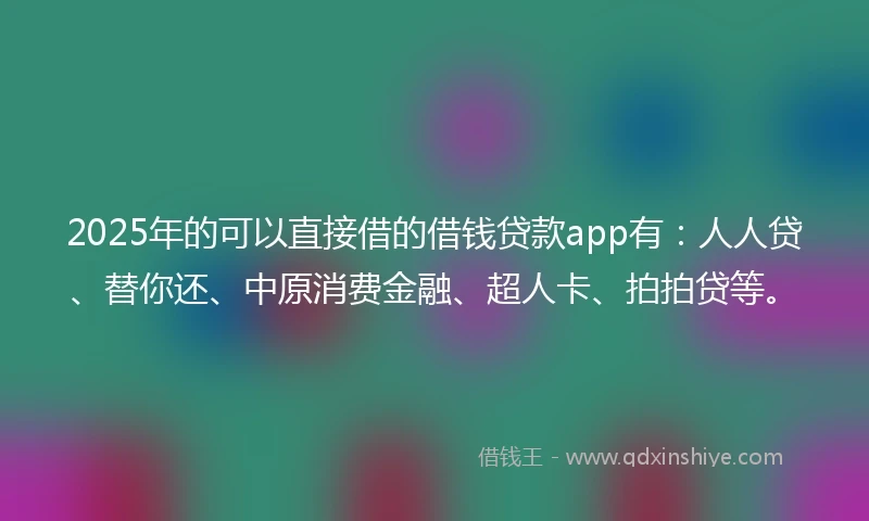 2025年的可以直接借的借钱贷款app有：人人贷、替你还、中原消费金融、超人卡、拍拍贷等。