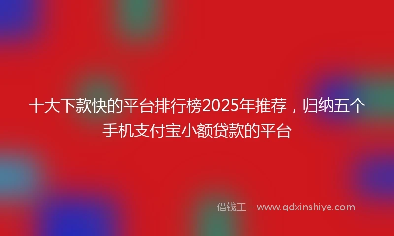 十大下款快的平台排行榜2025年推荐，归纳五个手机支付宝小额贷款的平台