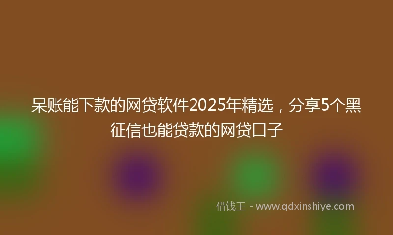 呆账能下款的网贷软件2025年精选，分享5个黑征信也能贷款的网贷口子