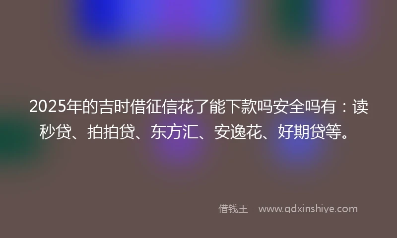 2025年的吉时借征信花了能下款吗安全吗有：读秒贷、拍拍贷、东方汇、安逸花、好期贷等。