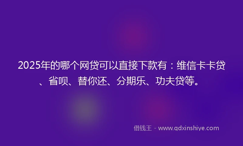 2025年的哪个网贷可以直接下款有：维信卡卡贷、省呗、替你还、分期乐、功夫贷等。