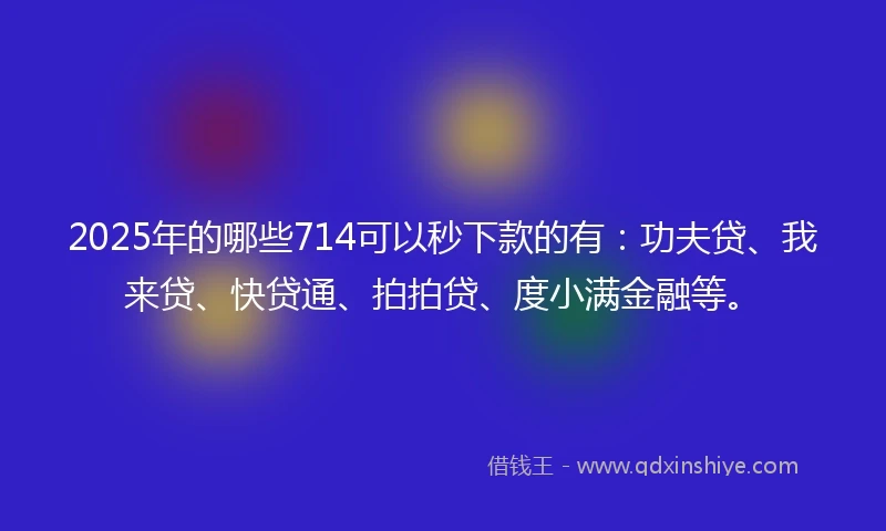 2025年的哪些714可以秒下款的有：功夫贷、我来贷、快贷通、拍拍贷、度小满金融等。