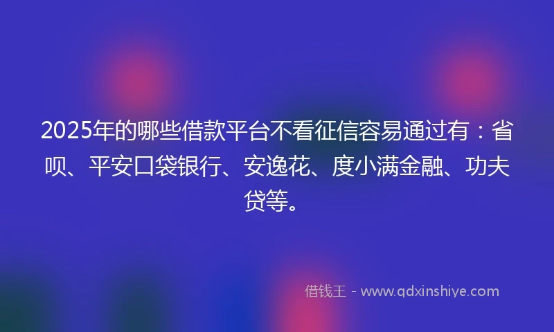 2025年的哪些借款平台不看征信容易通过有：省呗、平安口袋银行、安逸花、度小满金融、功夫贷等。