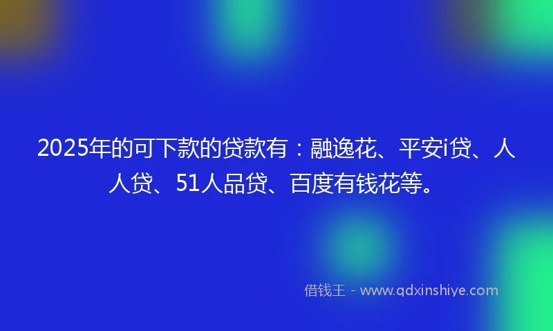 2025年的可下款的贷款有:融逸花、平安i贷、人人贷、51人品贷、百度有钱花等。
