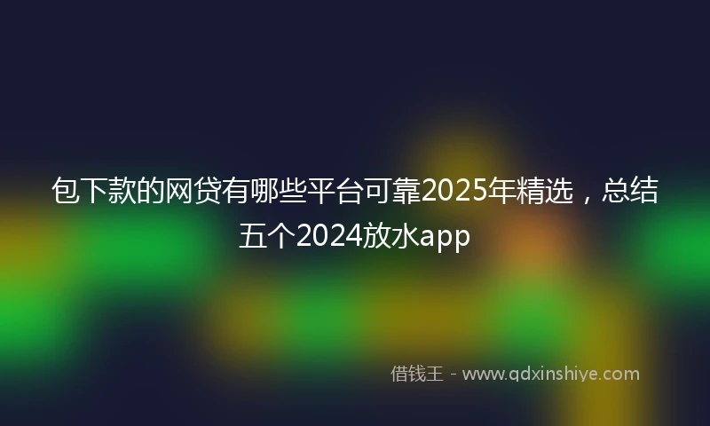 包下款的网贷有哪些平台可靠2025年精选，总结五个2024放水app