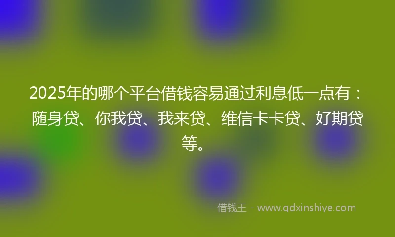 2025年的哪个平台借钱容易通过利息低一点有：随身贷、你我贷、我来贷、维信卡卡贷、好期贷等。