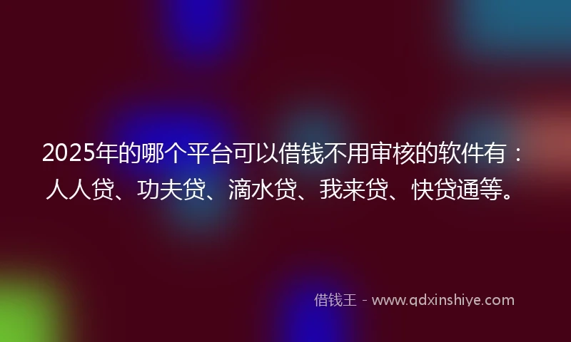 2025年的哪个平台可以借钱不用审核的软件有:人人贷、功夫贷、滴水贷、我来贷、快贷通等。