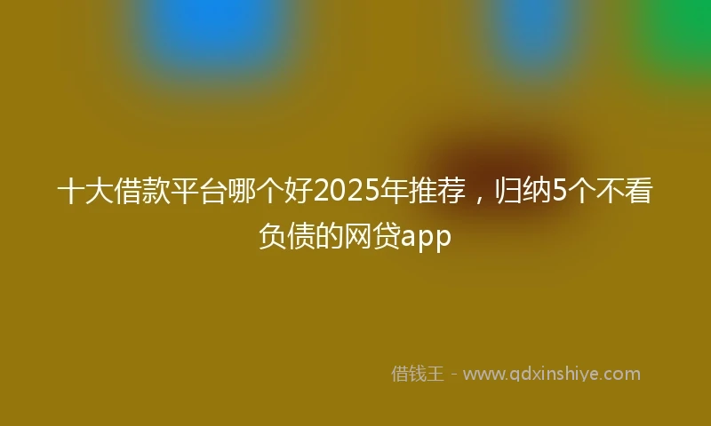 十大借款平台哪个好2025年推荐，归纳5个不看负债的网贷app