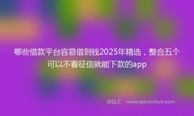 哪些借款平台容易借到钱2025年精选，整合五个可以不看征信就能下款的app