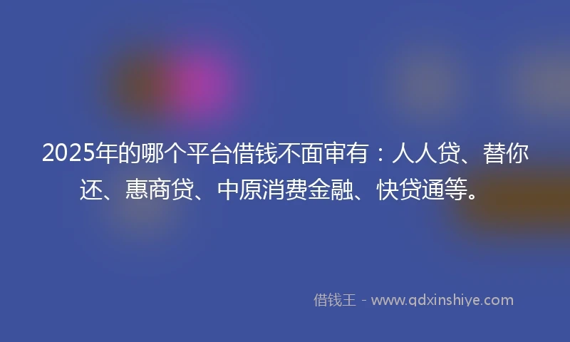 2025年的哪个平台借钱不面审有：人人贷、替你还、惠商贷、中原消费金融、快贷通等。