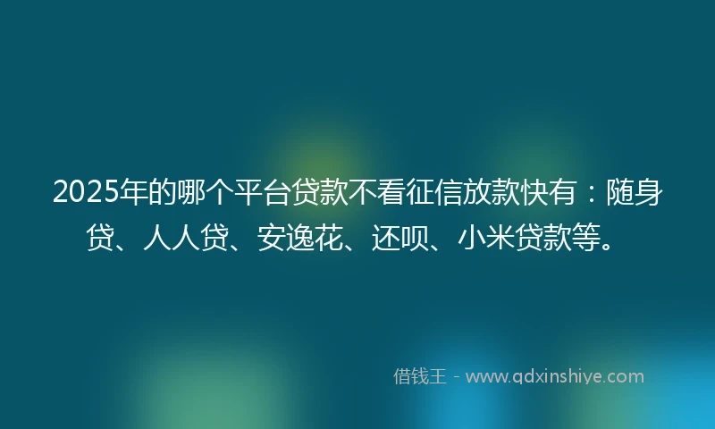2025年的哪个平台贷款不看征信放款快有：随身贷、人人贷、安逸花、还呗、小米贷款等。