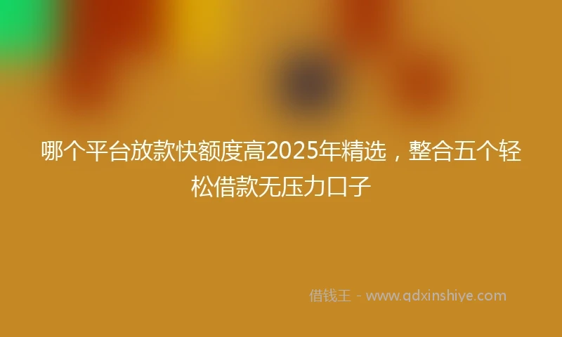 哪个平台放款快额度高2025年精选，整合五个轻松借款无压力口子