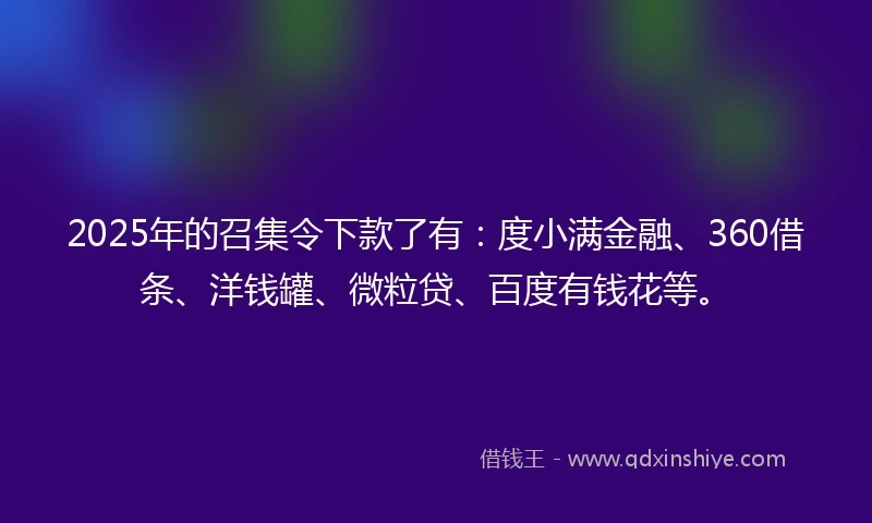 2025年的召集令下款了有：度小满金融、360借条、洋钱罐、微粒贷、百度有钱花等。