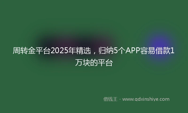 周转金平台2025年精选，归纳5个APP容易借款1万块的平台