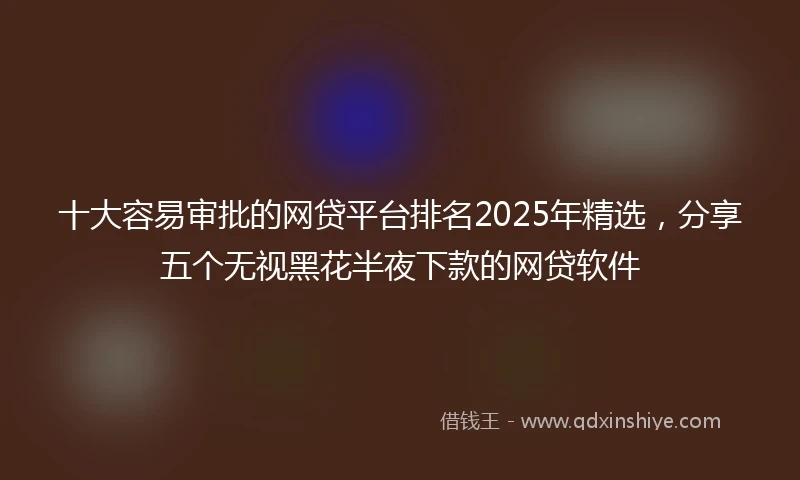 十大容易审批的网贷平台排名2025年精选，分享五个无视黑花半夜下款的网贷软件