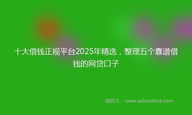 十大借钱正规平台2025年精选，整理五个靠谱借钱的网贷口子