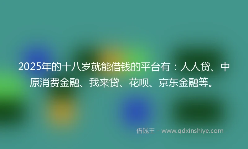 2025年的十八岁就能借钱的平台有：人人贷、中原消费金融、我来贷、花呗、京东金融等。