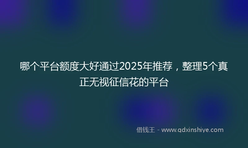 哪个平台额度大好通过2025年推荐，整理5个真正无视征信花的平台