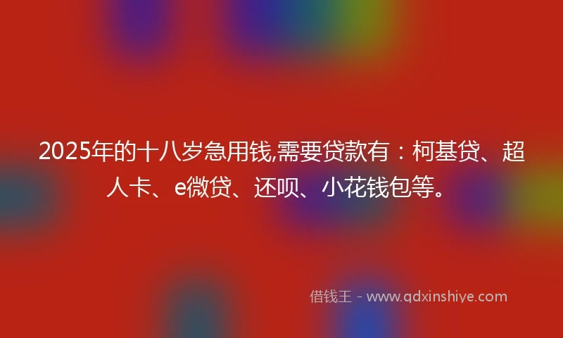 2025年的十八岁急用钱,需要贷款有：柯基贷、超人卡、e微贷、还呗、小花钱包等。
