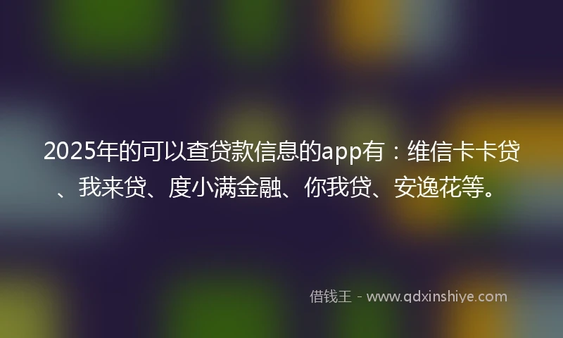 2025年的可以查贷款信息的app有：维信卡卡贷、我来贷、度小满金融、你我贷、安逸花等。