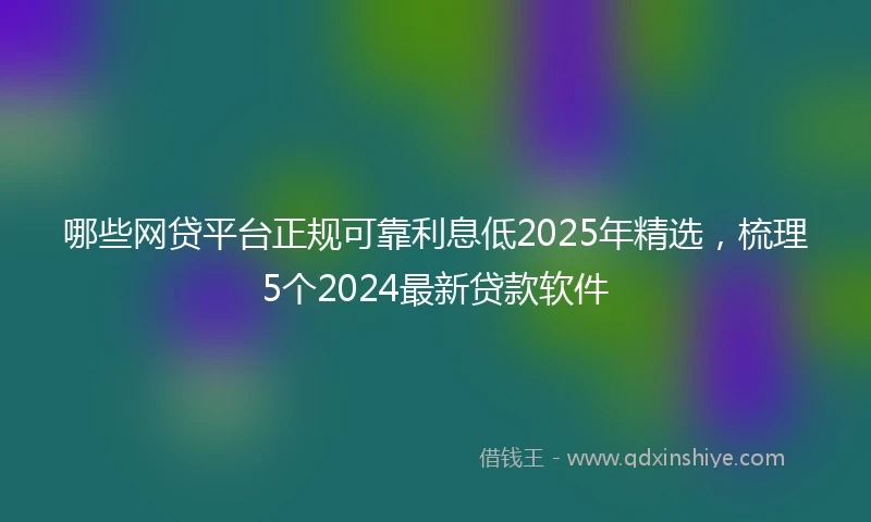 哪些网贷平台正规可靠利息低2025年精选，梳理5个2024最新贷款软件