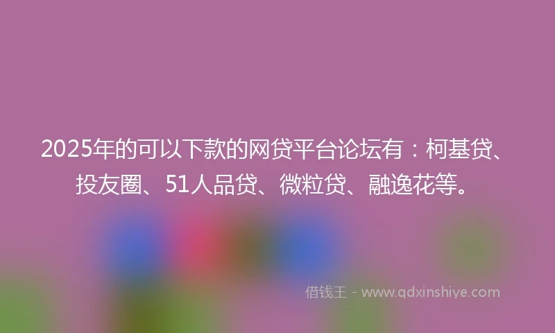 2025年的可以下款的网贷平台论坛有：柯基贷、投友圈、51人品贷、微粒贷、融逸花等。