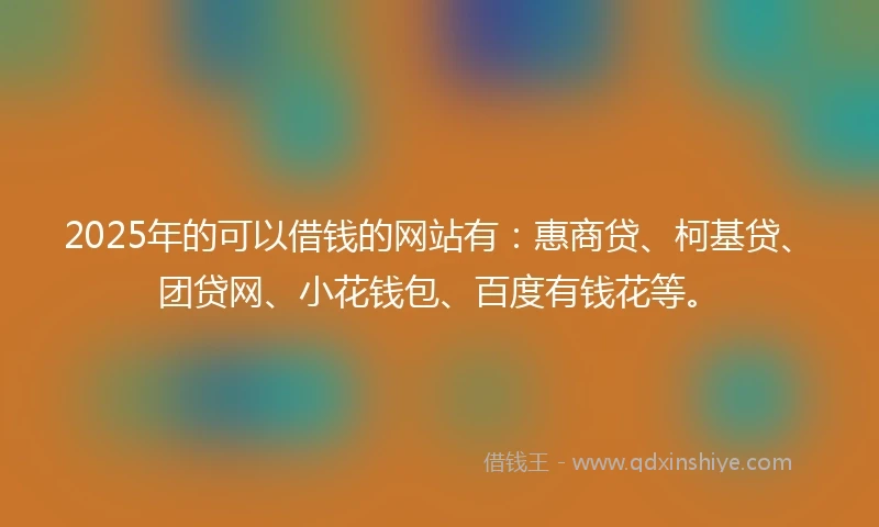 2025年的可以借钱的网站有：惠商贷、柯基贷、团贷网、小花钱包、百度有钱花等。