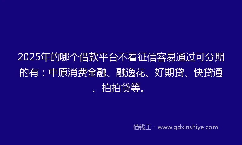 2025年的哪个借款平台不看征信容易通过可分期的有：中原消费金融、融逸花、好期贷、快贷通、拍拍贷等。