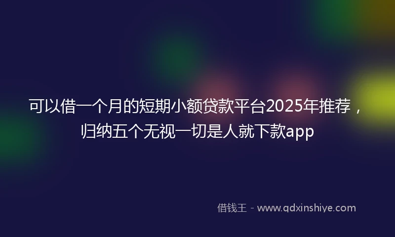 可以借一个月的短期小额贷款平台2025年推荐，归纳五个无视一切是人就下款app
