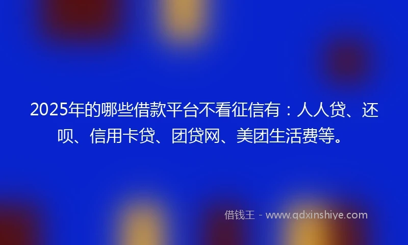 2025年的哪些借款平台不看征信有：人人贷、还呗、信用卡贷、团贷网、美团生活费等。