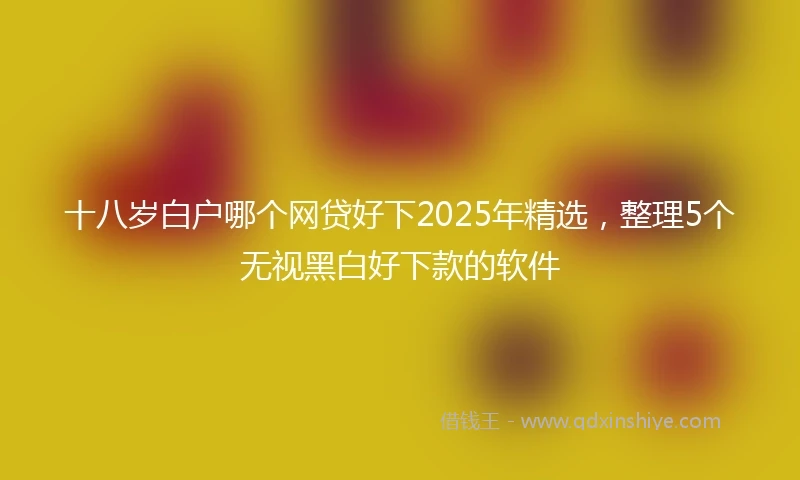 十八岁白户哪个网贷好下2025年精选，整理5个无视黑白好下款的软件