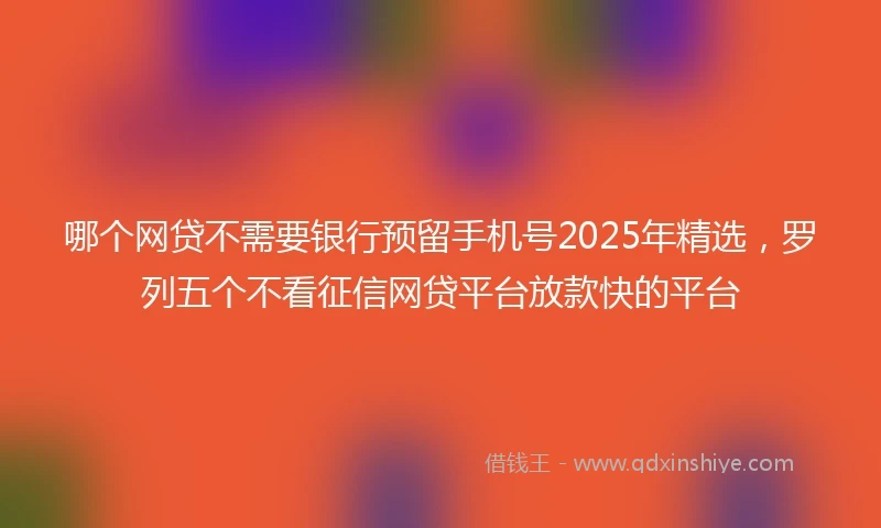 哪个网贷不需要银行预留手机号2025年精选，罗列五个不看征信网贷平台放款快的平台