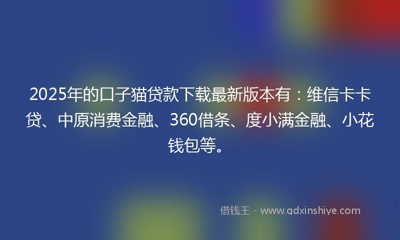 2025年的口子猫贷款下载最新版本有：维信卡卡贷、中原消费金融、360借条、度小满金融、小花钱包等。